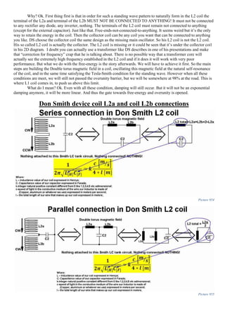 Why? Ok. First thing first is that in order for such a standing wave pattern to naturally form in the L2 coil the
terminal of the L2a and terminal of the L2b MUST NOT BE CONNECTED TO ANYTHING! It must not be connected
to any rectifier any diode, any inverter, nothing. The terminals of the L2 coil must remain not connected to anything
(except for the external capacitor). Just like that. Free-ends-not-connected-to-anything. It seems weird but it’s the only
way to retain the energy in the coil. Then the collector coil can be any coil you want that can be connected to anything
you like. DS choose the collector coil the same design as the missing main oscillator. So his L2 coil is not the L2 coil.
His so called L2 coil is actually the collector. The L2 coil is missing or it could be seen that it’s under the collector coil
in his 2D diagram. I doubt you can actually use a transformer like DS describes in one of his presentations and make
that “correction for frequency” crap that he is talking about. There is no possible way that a transformer core will
actually see the extremely high frequency established in the L2 coil and if it does it will work with very poor
performance. But what we do with the free-energy is the story afterwards. We will have to achieve it first. So the main
steps are building the Double torus magnetic field in a coil, oscillating this magnetic field at the natural self-resonance
of the coil, and in the same time satisfying the Tesla-Smith condition for the standing wave. However when all these
conditions are meet, we will still not passed the overunity barrier, but we will be somewhere at 98% at the road. This is
where L1 coil comes in, to push us above this limit.
What do I mean? Ok. Even with all these condition, damping will still occur. But it will not be an exponential
damping anymore, it will be more linear. And thus the gate towards free-energy and overunity is opened.
Don Smith device coil L2a and coil L2b connections
Picture 954
Picture 955
 