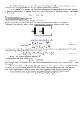 The thing that the experienced readers will quickly start to cling on, it that I’m wrong in these picture because I
totally ignore the coupling factor between the coils, and I disregard the mutual inductance.
Ok. My response is: No. I am not. The mutual inductance basically is how much a coil influences the other coil.
In other terms is how much of the magnetic field of coil A cuts the wires of coil B. The mutual inductance is determined
by this formula:
𝑀[𝐻] = 𝑘 ∗ √ 𝐿2𝑎 ∗ 𝐿2𝑏 Equation 305
Where:
M-is the mutual inductance expressed in henrys;
k-is the coefficient of coupling between the coils adimensional (between 0 and 1);
La and Lb are the inductances of the two coils expressed in henrys;
How does this mutual inductance comes into play in all of this?
Well it is required to take it into account in our case when calculating series and parallel total inductance.
For example. The experienced readers will say that I’m wrong and that the total inductance of this circuit:
Picture 956
is according to the text books actually:
𝐿 𝑡𝑜𝑡𝑎𝑙 =
𝐿2𝑎 ∗ 𝐿2𝑏 − 𝑀2
𝐿2𝑎 + 𝐿2𝑏 − 2𝑀
Equation 306
Now if L2a=L2b which it does, since it is how the Don Smith device is really constructed, then the text-book formula
for the parallel equivalent total inductance will now become:
𝐿 𝑡𝑜𝑡𝑎𝑙 =
(𝐿2𝑎)2
− 𝑀2
2 ∗ 𝐿2𝑎 − 2𝑀
=
(𝐿2𝑎 + 𝑀)(𝐿2𝑏 − 𝑀)
2 ∗ (𝐿2𝑏 − 𝑀)
=
𝐿2𝑎 + 𝑀
2
Equation 307
So. Let’s now calculate this mutual inductance M.
If we take a closer look, at the formula for M:
𝑀[𝐻] = 𝑘 ∗ √ 𝐿2𝑎 ∗ 𝐿2𝑏 Equation 308
We will realize that it’s all about this k factor which is the coupling coefficient. But how can we determine this k? What
is it made of?
The answer is that the coefficient of coupling, k is at maximum value - equal to 1, (unity) when all the lines of
flux of one coil cuts all of the turns of the other coil. And corollary, when the coupling coefficient k is at minimum
value 0, (zero) then all the lines of flux of one coil never touches or cuts, or crosses the turns of the other coil.
Hmm....So, then how can we determine the coupling coefficient k in our Don Smith device case?
Let’s remember how our double torus magnetic field geometry/topology looks like:
 