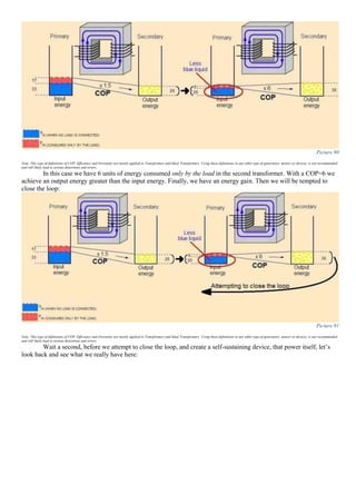 Picture 90
Note: This type of definitions of COP, Efficiency and Overunity are mostly applied to Transformers and Ideal Transformers. Using these definitions in any other type of generators, motors or devices, is not recommended
and will likely lead to serious distortions and errors.
In this case we have 6 units of energy consumed only by the load in the second transformer. With a COP=6 we
achieve an output energy greater than the input energy. Finally, we have an energy gain. Then we will be tempted to
close the loop:
Picture 91
Note: This type of definitions of COP, Efficiency and Overunity are mostly applied to Transformers and Ideal Transformers. Using these definitions in any other type of generators, motors or devices, is not recommended
and will likely lead to serious distortions and errors.
Wait a second, before we attempt to close the loop, and create a self-sustaining device, that power itself, let’s
look back and see what we really have here:
 