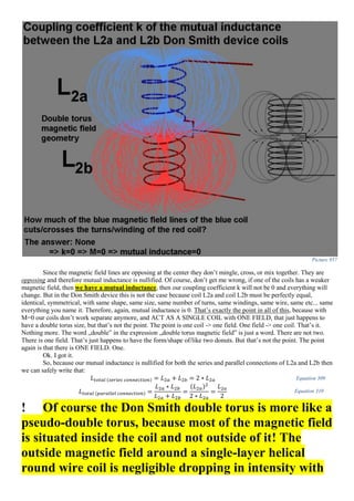 Picture 957
Since the magnetic field lines are opposing at the center they don’t mingle, cross, or mix together. They are
opposing and therefore mutual inductance is nullified. Of course, don’t get me wrong, if one of the coils has a weaker
magnetic field, then we have a mutual inductance, then our coupling coefficient k will not be 0 and everything will
change. But in the Don Smith device this is not the case because coil L2a and coil L2b must be perfectly equal,
identical, symmetrical, with same shape, same size, same number of turns, same windings, same wire, same etc... same
everything you name it. Therefore, again, mutual inductance is 0. That’s exactly the point in all of this, because with
M=0 our coils don’t work separate anymore, and ACT AS A SINGLE COIL with ONE FIELD, that just happens to
have a double torus size, but that’s not the point. The point is one coil -> one field. One field -> one coil. That’s it.
Nothing more. The word „double” in the expression „double torus magnetic field” is just a word. There are not two.
There is one field. That’s just happens to have the form/shape of/like two donuts. But that’s not the point. The point
again is that there is ONE FIELD. One.
Ok. I got it.
So, because our mutual inductance is nullified for both the series and parallel connections of L2a and L2b then
we can safely write that:
𝐿 𝑡𝑜𝑡𝑎𝑙 (𝑠𝑒𝑟𝑖𝑒𝑠 𝑐𝑜𝑛𝑛𝑒𝑐𝑡𝑖𝑜𝑛) = 𝐿2𝑎 + 𝐿2𝑏 = 2 ∗ 𝐿2𝑎 Equation 309
𝐿 𝑡𝑜𝑡𝑎𝑙 (𝑝𝑎𝑟𝑎𝑙𝑙𝑒𝑙 𝑐𝑜𝑛𝑛𝑒𝑐𝑡𝑖𝑜𝑛) =
𝐿2𝑎 ∗ 𝐿2𝑏
𝐿2𝑎 + 𝐿2𝑏
=
(𝐿2𝑎)2
2 ∗ 𝐿2𝑎
=
𝐿2𝑎
2
Equation 310
! Of course the Don Smith double torus is more like a
pseudo-double torus, because most of the magnetic field
is situated inside the coil and not outside of it! The
outside magnetic field around a single-layer helical
round wire coil is negligible dropping in intensity with
 