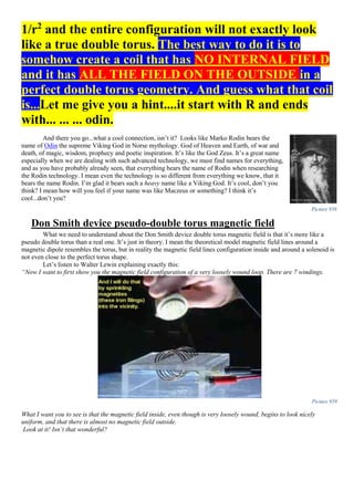 1/r2
and the entire configuration will not exactly look
like a true double torus. The best way to do it is to
somehow create a coil that has NO INTERNAL FIELD
and it has ALL THE FIELD ON THE OUTSIDE in a
perfect double torus geometry. And guess what that coil
is...Let me give you a hint....it start with R and ends
with... ... ... odin.
And there you go...what a cool connection, isn’t it? Looks like Marko Rodin bears the
name of Odin the supreme Viking God in Norse mythology. God of Heaven and Earth, of war and
death, of magic, wisdom, prophecy and poetic inspiration. It’s like the God Zeus. It’s a great name
especially when we are dealing with such advanced technology, we must find names for everything,
and as you have probably already seen, that everything bears the name of Rodin when researching
the Rodin technology. I mean even the technology is so different from everything we know, that it
bears the name Rodin. I’m glad it bears such a heavy name like a Viking God. It’s cool, don’t you
think? I mean how will you feel if your name was like Maczeus or something? I think it’s
cool...don’t you?
Don Smith device pseudo-double torus magnetic field
What we need to understand about the Don Smith device double torus magnetic field is that it’s more like a
pseudo double torus than a real one. It’s just in theory. I mean the theoretical model magnetic field lines around a
magnetic dipole resembles the torus, but in reality the magnetic field lines configuration inside and around a solenoid is
not even close to the perfect torus shape.
Let’s listen to Walter Lewin explaining exactly this:
“Now I want to first show you the magnetic field configuration of a very loosely wound loop. There are 7 windings.
Picture 959
What I want you to see is that the magnetic field inside, even though is very loosely wound, begins to look nicely
uniform, and that there is almost no magnetic field outside.
Look at it! Isn’t that wonderful?
Picture 958
 