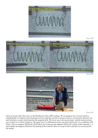 Picture 960
Picture 961
Picture 962
which is exactly what I have here on the blackboard. It has 2800 windings. We are going to run a current which is
something like 4.5 Amperes and I’m going to tell you what that current is, because I have a current meter there for you
and I also have a meter which indicates the magnetic field. The lower one is the current meter. And the maxim current
you see there as 3 will be 6 amperes. The upper one it’s calibrated in such a way that its full scale 3 we would have 300
Gauss. I have a magnetic Hall probe which allows me to measure the magnetic field in the vicinity of this solenoid. […]
and evaluate the magnetic field near the opening of the solenoid. Then we can go in there and then we can also probe
the outside.
 