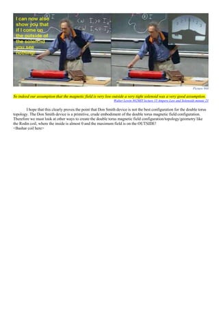 Picture 968
So indeed our assumption that the magnetic field is very low outside a very tight solenoid was a very good assumption.
Walter Lewin 802MIT lecture 15 Ampere Law and Solenoids minute 23
I hope that this clearly proves the point that Don Smith device is not the best configuration for the double torus
topology. The Don Smith device is a primitive, crude embodiment of the double torus magnetic field configuration.
Therefore we must look at other ways to create the double torus magnetic field configuration/topology/geometry like
the Rodin coil, where the inside is almost 0 and the maximum field is on the OUTSIDE!
<Bashar coil here>
 