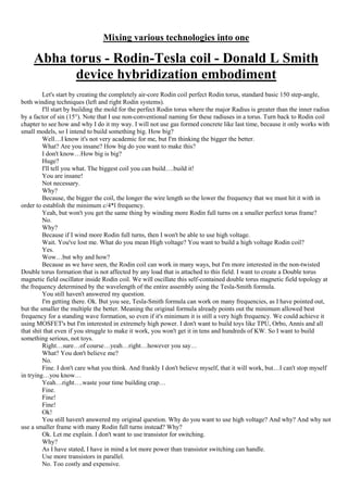 Mixing various technologies into one
Abha torus - Rodin-Tesla coil - Donald L Smith
device hybridization embodiment
Let's start by creating the completely air-core Rodin coil perfect Rodin torus, standard basic 150 step-angle,
both winding techniques (left and right Rodin systems).
I'll start by building the mold for the perfect Rodin torus where the major Radius is greater than the inner radius
by a factor of sin (15°). Note that I use non-conventional naming for these radiuses in a torus. Turn back to Rodin coil
chapter to see how and why I do it my way. I will not use gas formed concrete like last time, because it only works with
small models, so I intend to build something big. How big?
Well…I know it's not very academic for me, but I'm thinking the bigger the better.
What? Are you insane? How big do you want to make this?
I don't know…How big is big?
Huge?
I'll tell you what. The biggest coil you can build….build it!
You are insane!
Not necessary.
Why?
Because, the bigger the coil, the longer the wire length so the lower the frequency that we must hit it with in
order to establish the minimum c/4*l frequency.
Yeah, but won't you get the same thing by winding more Rodin full turns on a smaller perfect torus frame?
No.
Why?
Because if I wind more Rodin full turns, then I won't be able to use high voltage.
Wait. You've lost me. What do you mean High voltage? You want to build a high voltage Rodin coil?
Yes.
Wow…but why and how?
Because as we have seen, the Rodin coil can work in many ways, but I'm more interested in the non-twisted
Double torus formation that is not affected by any load that is attached to this field. I want to create a Double torus
magnetic field oscillator inside Rodin coil. We will oscillate this self-contained double torus magnetic field topology at
the frequency determined by the wavelength of the entire assembly using the Tesla-Smith formula.
You still haven't answered my question.
I'm getting there. Ok. But you see, Tesla-Smith formula can work on many frequencies, as I have pointed out,
but the smaller the multiple the better. Meaning the original formula already points out the minimum allowed best
frequency for a standing wave formation, so even if it's minimum it is still a very high frequency. We could achieve it
using MOSFET's but I'm interested in extremely high power. I don't want to build toys like TPU, Orbo, Annis and all
that shit that even if you struggle to make it work, you won't get it in tens and hundreds of KW. So I want to build
something serious, not toys.
Right…sure…of course…yeah…right…however you say…
What? You don't believe me?
No.
Fine. I don't care what you think. And frankly I don't believe myself, that it will work, but…I can't stop myself
in trying…you know…
Yeah…right….waste your time building crap…
Fine.
Fine!
Fine!
Ok!
You still haven't answered my original question. Why do you want to use high voltage? And why? And why not
use a smaller frame with many Rodin full turns instead? Why?
Ok. Let me explain. I don't want to use transistor for switching.
Why?
As I have stated, I have in mind a lot more power than transistor switching can handle.
Use more transistors in parallel.
No. Too costly and expensive.
 
