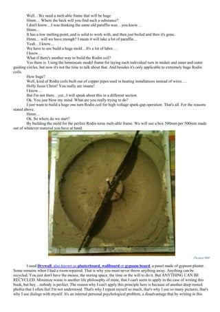 Well…We need a melt-able frame that will be huge
Hmm… Where the heck will you find such a substance?
I don't know…I was thinking the same old paraffin wax…you know…
Hmm…
It has a low melting point, and is solid to work with, and then just boiled and then it's gone.
Hmm… will we have enough? I mean it will take a lot of paraffin…
Yeah…I know…
We have to use build a huge mold…It's a lot of labor…
I know…
What if there's another way to build the Rodin coil?
Yes there is. Using the lemniscate model frame for laying each individual turn in midair and inner and outer
guiding circles, but now it's not the time to talk about that. And besides it's only applicable to extremely huge Rodin
coils.
How huge?
Well, kind of Rodin coils built out of copper pipes used in heating installations instead of wires….
Holly Jesus Christ! You really are insane!
I know…
But I'm not there…yet...I will speak about this in a different section
Ok. You just blow my mind. What are you really trying to do?
I just want to build a huge one turn Rodin coil for high voltage spark-gap operation. That's all. For the reasons
stated above.
Hmm…
Ok. So where do we start?
By building the mold for the perfect Rodin torus melt-able frame. We will use a box 500mm per 500mm made
out of whatever material you have at hand.
Picture 969
I used Drywall, also known as plasterboard, wallboard or gypsum board, a panel made of gypsum plaster.
Some remains when I had a room repaired. That is why you must never throw anything away. Anything can be
recycled. You just don't have the means, the storing space, the time or the will to do it. But ANYTHING CAN BE
RECYCLED. Minimize waste is another life philosophy of mine, that I can't seem to apply in the case of writing this
book, but hey…nobody is perfect. The reason why I can't apply this principle here is because of another deep rooted
phobia that I often feel I'm not understood. That's why I repeat myself so much, that's why I use so many pictures, that's
why I use dialogs with myself. It's an internal personal psychological problem, a disadvantage that by writing in this
 
