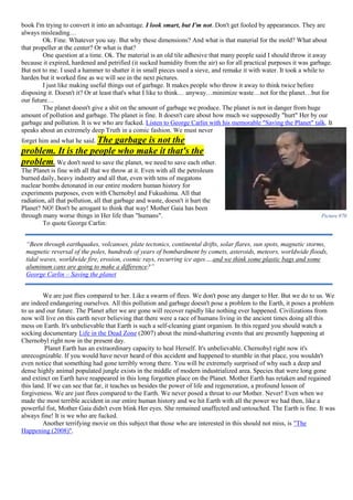 book I'm trying to convert it into an advantage. I look smart, but I'm not. Don't get fooled by appearances. They are
always misleading…
Ok. Fine. Whatever you say. But why these dimensions? And what is that material for the mold? What about
that propeller at the center? Or what is that?
One question at a time. Ok. The material is an old tile adhesive that many people said I should throw it away
because it expired, hardened and petrified (it sucked humidity from the air) so for all practical purposes it was garbage.
But not to me. I used a hammer to shatter it in small pieces used a sieve, and remake it with water. It took a while to
harden but it worked fine as we will see in the next pictures.
I just like making useful things out of garbage. It makes people who throw it away to think twice before
disposing it. Doesn't it? Or at least that's what I like to think… anyway…minimize waste…not for the planet…but for
our future…
The planet doesn't give a shit on the amount of garbage we produce. The planet is not in danger from huge
amount of pollution and garbage. The planet is fine. It doesn't care about how much we supposedly "hurt" Her by our
garbage and pollution. It is we who are fucked. Listen to George Carlin with his memorable "Saving the Planet" talk. It
speaks about an extremely deep Truth in a comic fashion. We must never
forget him and what he said. The garbage is not the
problem. It is the people who make it that's the
problem. We don't need to save the planet, we need to save each other.
The Planet is fine with all that we throw at it. Even with all the petroleum
burned daily, heavy industry and all that, even with tens of megatons
nuclear bombs detonated in our entire modern human history for
experiments purposes, even with Chernobyl and Fukushima. All that
radiation, all that pollution, all that garbage and waste, doesn't it hurt the
Planet? NO! Don't be arrogant to think that way! Mother Gaia has been
through many worse things in Her life than "humans".
To quote George Carlin:
We are just flies compared to her. Like a swarm of flees. We don't pose any danger to Her. But we do to us. We
are indeed endangering ourselves. All this pollution and garbage doesn't pose a problem to the Earth, it poses a problem
to us and our future. The Planet after we are gone will recover rapidly like nothing ever happened. Civilizations from
now will live on this earth never believing that there were a race of humans living in the ancient times doing all this
mess on Earth. It's unbelievable that Earth is such a self-cleaning giant organism. In this regard you should watch a
socking documentary Life in the Dead Zone (2007) about the mind-shattering events that are presently happening at
Chernobyl right now in the present day.
Planet Earth has an extraordinary capacity to heal Herself. It's unbelievable. Chernobyl right now it's
unrecognizable. If you would have never heard of this accident and happened to stumble in that place, you wouldn't
even notice that something had gone terribly wrong there. You will be extremely surprised of why such a deep and
dense highly animal populated jungle exists in the middle of modern industrialized area. Species that were long gone
and extinct on Earth have reappeared in this long forgotten place on the Planet. Mother Earth has retaken and regained
this land. If we can see that far, it teaches us besides the power of life and regeneration, a profound lesson of
forgiveness. We are just flees compared to the Earth. We never posed a threat to our Mother. Never! Even when we
made the most terrible accident in our entire human history and we hit Earth with all the power we had then, like a
powerful fist, Mother Gaia didn't even blink Her eyes. She remained unaffected and untouched. The Earth is fine. It was
always fine! It is we who are fucked.
Another terrifying movie on this subject that those who are interested in this should not miss, is "The
Happening (2008)".
Picture 970
“Been through earthquakes, volcanoes, plate tectonics, continental drifts, solar flares, sun spots, magnetic storms,
magnetic reversal of the poles, hundreds of years of bombardment by comets, asteroids, meteors, worldwide floods,
tidal waves, worldwide fire, erosion, cosmic rays, recurring ice ages….and we think some plastic bags and some
aluminum cans are going to make a difference?”
George Carlin – Saving the planet
 