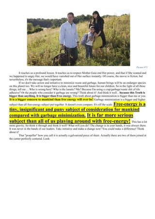 Picture 971
It teaches us a profound lesson. It teaches us to respect Mother Gaia end Her power, and that if She wanted and
we happened to angry Her, we would have vanished out of Her surface instantly. Of course, the movie is fiction, but
nevertheless, it's the message that's important.
If we don't take action and initiative to minimize waste and garbage, human beings will be an endanger species
on this planet too. We will no longer have a clean, nice and beautiful future for our children. So in the light of all these
things, tell me… Who is wrong here? Who is the lunatic? Me? Because I'm using a crap/garbage/waste shit of tile
adhesive? Or the people who consider it garbage are wrong? Think about it! And think it well…because this Truth is
bigger than anything. It is bigger than Free energy. This truth about garbage minimization is bigger than me or you.
It is a bigger concern to mankind than free energy will ever be! Garbage minimization is a bigger and higher
subject than all free-energy subject put together. It doesn't even compare. It's off the scale. Free-energy is a
tiny, insignificant and puny subject of consideration for mankind
compared with garbage minimization. It is far more serious
subject than all of us playing around with free-energy! This has a lot
more gravity. So think it through and think it well! What will you do? The change is in your hands, it was always there.
It was never in the hands of our leaders. Take initiative and make a change now! You could make a difference! Think
about it!
That "propeller" how you call it is actually a galvanized piece of sheet. Actually there are two of them joined at
the center perfectly centered. Look:
 