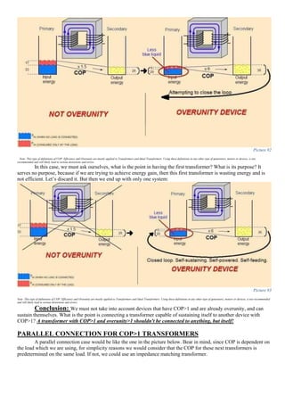 Picture 92
Note: This type of definitions of COP, Efficiency and Overunity are mostly applied to Transformers and Ideal Transformers. Using these definitions in any other type of generators, motors or devices, is not
recommended and will likely lead to serious distortions and errors.
In this case, we must ask ourselves, what is the point in having the first transformer? What is its purpose? It
serves no purpose, because if we are trying to achieve energy gain, then this first transformer is wasting energy and is
not efficient. Let’s discard it. But then we end up with only one system:
Picture 93
Note: This type of definitions of COP, Efficiency and Overunity are mostly applied to Transformers and Ideal Transformers. Using these definitions in any other type of generators, motors or devices, is not recommended
and will likely lead to serious distortions and errors.
Conclusion: We must not take into account devices that have COP>1 and are already overunity, and can
sustain themselves. What is the point is connecting a transformer capable of sustaining itself to another device with
COP>1? A transformer with COP>1 and overunity>1 shouldn't be connected to anything, but itself!
PARALLEL CONNECTION FOR COP>1 TRANSFORMERS
A parallel connection case would be like the one in the picture below. Bear in mind, since COP is dependent on
the load which we are using, for simplicity reasons we would consider that the COP for these next transformers is
predetermined on the same load. If not, we could use an impedance matching transformer.
 