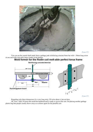 Picture 972
You can see the central shaft made from a garbage junk reinforcing concrete 8mm bar with ≈ 30mm long screw
at one end with a nut and a large washer at the bottom.
Picture 973
Regarding why these dimensions it's a very long story. I'll write about it, but not here.
Ok. Now. After 24 hours this mold has hardened and is ready to receive the cast. I'm placing another garbage
plastic bag that people usually throw away as a release agent for the paraffin cast:
 