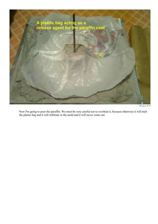 Picture 974
Now I'm going to pour the paraffin. We must be very careful not to overheat it, because otherwise it will melt
the plastic bag and it will infiltrate in the mold and it will never come out.
 