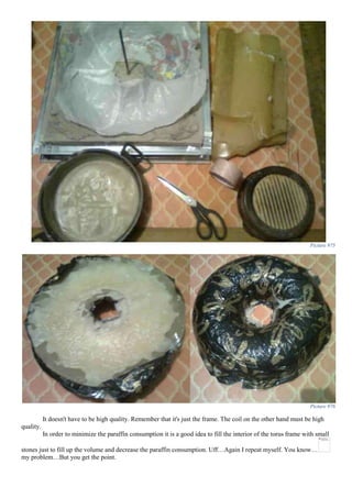 Picture 975
Picture 976
It doesn't have to be high quality. Remember that it's just the frame. The coil on the other hand must be high
quality.
In order to minimize the paraffin consumption it is a good idea to fill the interior of the torus frame with small
stones just to fill up the volume and decrease the paraffin consumption. Uff…Again I repeat myself. You know…
my problem…But you get the point.
 