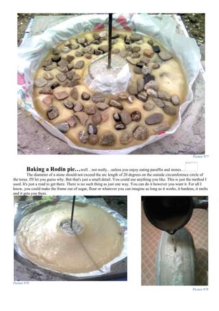 Picture 977
Baking a Rodin pie…well…not really…unless you enjoy eating paraffin and stones…
The diameter of a stone should not exceed the arc length of 20 degrees on the outside circumference circle of
the torus. I'll let you guess why. But that's just a small detail. You could use anything you like. This is just the method I
used. It's just a road to get there. There is no such thing as just one way. You can do it however you want it. For all I
know, you could make the frame out of sugar, flour or whatever you can imagine as long as it works, it hardens, it melts
and it gets you there.
Picture 979
Picture 978
 