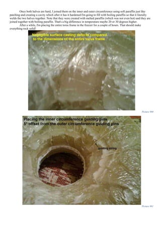 Once both halves are hard, I joined them on the inner and outer circumference using soft paraffin just like
patching and creating a cavity which after it has it hardened I'm going to fill with boiling paraffin so that it literally
welds the two halves together. Note that they were created with melted paraffin (which was not even hot) and they are
joined together with boiling paraffin. That's a big difference in temperature maybe 20 or 30 degrees higher.
After a while, I'm placing the entire torus frame in the freezer for a couple of hours. That should make
everything rock solid!
Picture 980
Picture 981
 