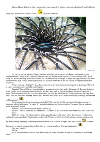 I know, I know. I laugh at others because they used hundreds of guiding pins in their Rodin coil, and I ended up
using more than they did. I know. I know. I'm guilty. Shoot me.
Picture 987
As you can see, the wires are further insulated with electrical tape to prevent further microscopic corona
discharges at the "atomic level" (not really, but you catch my drift) between the wires. You never know. If it's worth
doing, it's worth overdoing. So I want to reduce this corona discharge that might or might not happen between the wires
due to nominal High voltage operating frequency. So it doesn't hurt to be on the safe side by having another layer of
insulation.
We are working with High Voltage. So insulation is a very extremely, crucial, imperative, big, huge THING. It
is a very important aspect not to be treated lightly.
Besides if there will be any corona discharge between the wires, then such a discharge will decrease the energy
in the system, it will act as an internal resistance. We don't want such an internal resistance because it lowers the Q
factor. We want to maximize the Q as much as possible. No limit. I want infinite Q. That's what I strive for! Sky is the
limit! Hell! No limit! Maximum Q! Infinite if it's possible! Max! Max! Max! Therefore anything that drags down this Q
will have to die!
We want this Q to be maximum as possible. Hell! We want this Q to be maximum infinity (as opposed to
minimum infinity?) Of course I'm joking. It's absurd what I'm saying. But nevertheless I'm saying them to make my
point. You get the picture.
But WHY do we want maximum highest infinite Q?
Because I want to annihilate and exterminate DAMPING of the oscillations established in the coil! That's why!
I see…
That's my enemy! I'm fighting a fierce battle against this powerful enemy called damping and I will use any
tools and weapons available! Anything that might work I'll throw at them! Anything! All those who are working with
my mortal enemy "Damping" are enemy of the state and will be executed on sight! Hell! This is war! Like the
famous never-ending war against terror, I too have my own personal war. War against damping!
You are a lunatic…
Maybe…
So let me understand correctly. How does having the Rodin small turn on a perfect plane help to increase Q
factor?
 