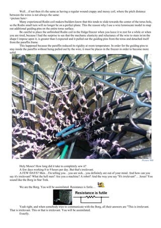 Well…if not then it's the same as having a regular wound crappy and messy coil, where the pitch distance
between the wires is not always the same:
<picture here>
Many experienced Rodin coil makers/builders know that this tends to slide towards the center of the torus hole,
so the Rodin small turn will no longer be on a perfect plane. This the reason why I use a wire lemniscate model to map
out additional guiding pins on the entire torus surface.
Be careful to place the unfinished Rodin coil in the fridge/freezer when you leave it to rest for a while or when
you are tired, because I had the surprise to see that the mechanic elasticity and reluctance of the wire to stain in/on the
shape I impose upon it, is greater than I expected and it pulled out the guiding pins from the torus and detached itself
from the paraffin frame.
This happened because the paraffin reduced its rigidity at room temperature. In order for the guiding pins to
stay inside the paraffin without being pulled out by the wire, it must be places in the freezer in order to become more
solid.
Picture 988
Holy Moses! How long did it take to completely sew it?
A few days working 8 to 9 hours per day. But that's irrelevant.
A FEW DAYS? Men…I'm telling you…you are sick…you definitely are out of your mind. And how can you
say it's irrelevant? What the hell men? Are you a machine? A robot? And the way you say "It's irrelevant"… Jesus! You
sound like the Borg in Star Trek.
We are the Borg. You will be assimilated. Resistance is futile…
Yeah right, and when somebody tries to communicate with the Borg, all their answers are "This is irrelevant.
That is irrelevant. This or that is irrelevant. You will be assimilated.
Exactly.
 