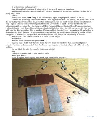 Is all this sewing really necessary?
Yes. It is absolutely necessary. It is imperative. It is crucial. It is outmost importance.
You definitely must have a good reason, why you have spent days in sewing wires together…besides that of
being crazy I mean…
Exactly.
But In God's name, WHY? Why all this self-torture? Are you trying to punish yourself? Is that it?
Don't do that psychology crap with me. I know I have my problems. But I like the way I am. What I don't like is
the fact that people don't understand me, even when I'm trying to explain and justify myself. So in a twisted and sick
way I enjoyed all those hours spent sitting straight until my knees started to bleed. Seriously I had to take anti-
inflammatory pills to recover. So I like being myself. But if you don't like me, then don't look. It's as simple as that.
Nobody is forcing you to do anything. All of us are free individuals. I do what I like with my life, you do what you like
with your life. This is what I do. This is who I am. If you don't like it then don't look. I am perfectly able and willing to
do even greater things than this. I'm willing to lie down and sacrifice my whole life and existence to the altar of free-
energy and so help me God. Are you? I am a free-energy fanatic freak show in the true meaning of the word.
You are a sick, sick person. Eccentricity is a term too soft for you.
Yeah I know.
You still haven't answered the question WHY?
Because once I start to melt the torus frame, the wires might move and shift their accurate and precise
calculated positions and planes and all that. So all those accurately placed hundreds of pins will all have been for
nothing.
So you did all this labor for what, for rigidity and stability?
Yes!
Gee men…what can I say…I hope it proves useful.
Thank you. So do I.
In the next phase, I'm designing some spark gaps, for switching purposes:
Picture 989
 