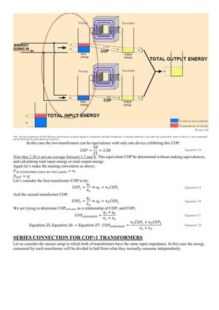 Picture 94
Note: This type of definitions of COP, Efficiency and Overunity are mostly applied to Transformers and Ideal Transformers. Using these definitions in any other type of generators, motors or devices, is not recommended
and will likely lead to serious distortions and errors.
In this case the two transformers can be equivalence with only one device exhibiting this COP:
𝐶𝑂𝑃 =
50
21
= 2.38 Equation 24
Note that 2.38 is not an average between 1.5 and 6. This equivalent COP be determined without making equivalences,
and calculating total input energy or total output energy:
Again let’s make the naming convention as above:
𝑃𝐼𝑁 (𝐶𝑂𝑁𝑆𝑈𝑀𝐸𝐷 𝑂𝑁𝐿𝑌 𝐵𝑌 𝑇𝐻𝐸 𝐿𝑂𝐴𝐷) = 𝑛;
𝑃𝑂𝑈𝑇 = 𝑞;
Let’s consider the first transformer COP to be:
𝐶𝑂𝑃1 =
𝑞1
𝑛1
⇒ 𝑞1 = 𝑛1 𝐶𝑂𝑃1 Equation 25
And the second transformer COP:
𝐶𝑂𝑃2 =
𝑞2
𝑛2
⇒ 𝑞2 = 𝑛2 𝐶𝑂𝑃2 Equation 26
We are trying to determine COPechivalnet as a relationship of COP1 and COP2:
𝐶𝑂𝑃𝑒𝑐ℎ𝑖𝑣𝑎𝑙𝑒𝑛𝑡 =
𝑞1 + 𝑞2
𝑛1 + 𝑛2
Equation 27
Equation 25, Equation 26 → Equation 27: 𝐶𝑂𝑃𝑒𝑐ℎ𝑖𝑣𝑎𝑙𝑒𝑛𝑡 =
𝑛1 𝐶𝑂𝑃1 + 𝑛2 𝐶𝑂𝑃2
𝑛1 + 𝑛2
Equation 28
SERIES CONNECTION FOR COP>1 TRANSFORMERS
Let us consider the easiest setup in which both of transformers have the same input impedance. In this case the energy
consumed by each transformer will be divided in half from what they normally consume independently.
 