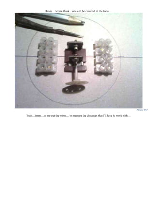 Hmm…Let me think…one will be centered in the torus…
Picture 992
Wait…hmm…let me cut the wires… to measure the distances that I'll have to work with…
 