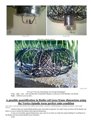 Picture 997 Picture 998
And more esthetic picture:
Picture 999
You see? You can create beauty out of crap and garbage!
Yeah…right…sure…who said that this is beautiful? Beauty is in the eye of the beholder, my friend…
Right…whatever you say men…
A possible quantification in Rodin coil torus frame dimensions using
the Vortex-Spindle torus perfect ratio condition
Note: I believe I really did a mess with this section. I think it may be obsolete…I am unsure…unstable foundation…something is wrong here…further insight
required…
I believe there are certain Rodin perfect torus sizes that are special. As I said, I may not know all the details, but
there is a way to intuitively deduce these special dimensions.
A way to reveal these special dimensions, may come to us when we study the natural fading LC oscillations in
the Rodin coil non-twisted double torus formation.
Look:
 