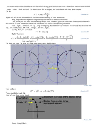 Field lines never intersect, however exception being the source point charges of any dipole (they are intersection points). Picture is intended to study geometrical patterns and not field
lines.
I know. I know. This is old stuff. I've talked about this in the past, but it's different this time. Bear with me.
Ok. So:
|𝐾𝐹| = |𝑉𝐵| =
𝑅 − 𝑟
2
Equation 311
Right, this will be the minor radius in the conventional naming of torus parameters.
Why, do you keep using this wrong naming convention for a torus dimensions?
Look, when you will have winded enough Rodin coils, like I did, you will have come to the conclusion that it's
much easier to work with these dimensions rather than the correct conventional parameters.
Yeah…right….whatever you say…keep writing crap. I don't know why someone will actually buy this shit, but
hey…it's your business. Oh yeah…I forgot…It's free…right…
Exactly. Now, we know that:
𝑟 = 𝑅 ∗ sin(15°) Equation 312
Right. Therefore:
|𝐾𝐹| =
𝑅 − 𝑅 ∗ sin(15°)
2
=
𝑅(1 − sin(15°))
2
=
𝑅 ∗ 𝑣𝑒𝑟𝑠𝑖𝑛(75°)
2
=
𝑅 ∗ 2 ∗ sin2
(
75°
2
)
2
= 𝑅 ∗ sin2
(37,5°)
Equation 313
Ok. That was easy. Ok. Now let's look at the horn-vortex double torus:
Picture 1004
Here we have:
|𝐾𝐹| = |𝐶𝐹| = 𝑟 = 𝑅 ∗ sin(15°) Equation 314
Pretty straight forward. Ok.
Now let's put these on our signal:
Picture 1005
Hmm…I don't like it.
 