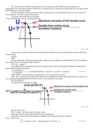 Oh…God! Come on! What is wrong with you? You always say that! Please be more academic and
professional! You can't just say that you don't like it. You have to give a reason why. And it must be a very good reason
and formulated in a correct manner.
Ok. I'll do my best. I'm not an expert, but this is what you get. You don't like the way I am. Fine. I don't care.
Close the book. So I'll do my best. Here it goes.
The reason why I don't like it is because:
I want to picture this sinewave something like this:
Picture 1006
So you want to determine what's the ratio between the double horn-vortex torus signal level and its maximum
increase value.
Exactly.
Why?
Because as the title of this chapter states there might be a size condition in building Rodin coils. This might be
one of many. So let's investigate further. Shall we?
Uff…Ok….I guess…
Let's approach this by doing the ratio of the two determined values, and calculate the parameter noted with a
question mark in the above picture:
𝑅 ∗ sin2
(37,5°)
𝑅 ∗ sin(15°)
= ⋯ = 1,43185165257814 = sin(75°) + cos(15°) − sin(30°) Equation 315
What are those 3 points between the equal signs? I don't recognize the symbol.
Ahh…that…I was lazy in writing all the steps. So I've skipped some. That and the fact that most of them were
very confusing and gibberish. But the result is correct. You can check it if you like.
Ok. So what now?
Let's place these results on our signal:
Picture 1007
Do you like it now?
Well…a little…but it the end it's not what I seek.
Dear God! You are crazy! What the hell are you trying to do?
Please bear with me. I'm trying to place a condition on the Rodin double torus field size.
This is what I want:
𝑈
𝑈′
= 𝑘 𝑤ℎ𝑒𝑟𝑒 𝑘 ∈ ℕ+
∗
𝑚𝑒𝑎𝑛𝑖𝑛𝑔 𝑡ℎ𝑎𝑡 𝑘 ∈ {1,2,3,4 … . } Equation 316
 
