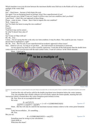 Which translates in an even division between the maximum double torus field size in the Rodin coil to be a perfect
multiple of the vortex field.
Why?
Gee…I don't know…because it feels better this way.
Not again! You are designing based on feelings! Jesus! How unprofessional of you!
Would you give me a break? Come on! I mean it will be a nice cool size condition, don't you think?
I don't know…I don't like your approach in these things…
Please…come on men…I mean…does it hurt to impose this size condition?
Well…I guess not…
See? So what's the harm in using this size condition?
Hmm…
Exactly!
Yeah but it may not be correct…
So what? It doesn't hurt, does it?
Well…
See? Come on! Bear with me!
Ok. Ok…Fine…
I mean…I'm not saying that this is the only size limit condition. It may be others. This could be just one. I mean it
doesn't hurt to implement it, right?
Ok. Ok…Fine…But I'm sick of your unprofessional/un-academic approach in these issues!
Sure…whatever you say. As long as we get there…. the road towards our destination is irrelevant.
Let me squeeze my brain for a more scientific expression. I want that all the field greater than the double horn-
vortex torus to be in even division with the main central vortex. I want all vortexes. In the whole structure.
Hmm…I don't get it.
Picture 1008
Field lines never intersect, however exception being the source point charges of any dipole (they are intersection points). Picture is intended to study geometrical patterns and not field
lines.
Yeah but this rule will not be valid for the double ring-donut torus formation below the vortex instance.
True, but remember that a Rodin collector coil will mostly capture the lemon-spindle, meaning that self-
intersection which is formed above the vortex formation point-instance in time.
Ok. Fine. How do we accomplish this task?
We write:
𝑅 ∗ sin2
(37,5°)
sin(75°) + cos(15°) − sin(30°)
= 1 ⇒ 𝑅 = 0.25881904510252 Equation 317
Hmm…But this will only be valid for the maximum increase instance relative to the vortex point formation
instance.
Yeah, but nevertheless…It's something…
Ok. Fine.
But you see:
𝑅 = 0.25881904510252 = sin(15°) Equation 318
Something must be wrong in your calculations….
I don't think so.
What does this mean?
 