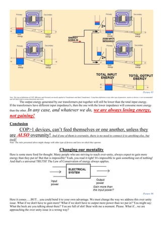 Picture 95
Note: This type of definitions of COP, Efficiency and Overunity are mostly applied to Transformers and Ideal Transformers. Using these definitions in any other type of generators, motors or devices, is not recommended
and will likely lead to serious distortions and errors.
The output energy generated by our transformers put together will still be lower than the total input energy.
If the transformers have different input impedance's, then the one with the lower impedance will consume more energy
than the other. In any case, and whatever we do, we are always losing energy,
not gaining!
Conclusion
COP>1 devices, can’t feed themselves or one another, unless they
are ALSO overunity! And if one of them is overunity, there is no need to connect it to anything else, but
itself!
Note: The rules presented above might change with other type of devices and laws on which they operate.
Changing our mentality
Here is some more food for thought. Many people who are striving to reach over-unity, always expect to gain more
energy than they put in! But that is impossible! Yeah, you read it right! It's impossible to gain something out of nothing!
And that's a universal TRUTH! The Law of Conservation of energy always applies.
Picture 96
Here it comes…..BUT…you could bend it to your own advantage. We must change the way we address this over unity
issue. What if we don't have to gain more? What if we don't have to output more power than we put in? You might say:
What the heck are you talking about there? You are full of shit! Bear with me a moment. Please. What if…we are
approaching the over unity issue in a wrong way?
 