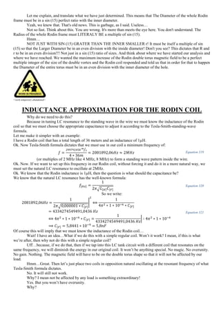 Let me explain, and translate what we have just determined. This means that The Diameter of the whole Rodin
frame must be in a sin (15) perfect ratio with the inner diameter.
Yeah, we knew that. That's old news. This is garbage, as I said. Useless…
Not so fast. Think about this. You are wrong. It's more than meets the eye here. You don't understand. The
Radius of the whole Rodin frame must LITERALY BE a multiple of sin (15).
Hmm…
NOT JUST WITH SIN (15) GRATER THAN THE INNER SMALLER r! It must be itself a multiple of sin
(15) so that the Larger Diameter be in an even division with the inside diameter! Don't you see? This dictates that R and
r to be in an even division!!! Not just in a sin (15) ratio of sizes. And think about where we have started our analysis and
where we have reached. We wanted the maximum increase of the Rodin double torus magnetic field to be a perfect
multiple integer of the size of the double vortex and the Rodin coil responded and told us that in order for that to happen
the Diameter of the entire torus must be in an even division with the inner diameter of the hole.
<work temporary abandoned>
INDUCTANCE APPROXIMATION FOR THE RODIN COIL
Why do we need to do this?
Because in tuning LC resonance to the standing wave in the wire we must know the inductance of the Rodin
coil so that we must choose the appropriate capacitance to adjust it according to the Tesla-Smith-standing-wave
formula.
Let me make it simpler with an example:
I have a Rodin coil that has a total length of 36 meters and an inductance of 1µH.
Ok. Now Tesla-Smith formula dictates that we must use in our coil a minimum frequency of:
𝑓 =
299792458 𝑚
𝑠⁄
4 ∗ 36𝑚
= 2081892,06𝐻𝑧 ≈ 2𝑀𝐻𝑧 Equation 319
(or multiples of 2 MHz like 4 MHz, 8 MHz) to form a standing wave pattern inside the wire.
Ok. Now. If we want to set up this frequency in our Rodin coil, without forcing it and do it in a more natural way, we
must set the natural LC resonance to oscillate at 2MHz.
Ok. We know that the Rodin inductance is 1µH, then the question is what should the capacitance be?
We know that the natural LC resonance has the well-known formula:
𝑓[𝐻𝑧] =
1
2𝜋√ 𝐿[𝐻] 𝐶[𝐹]
Equation 320
So we write:
2081892,06𝐻𝑧 =
1
2𝜋√0,000001 ∗ 𝐶[𝐹]
|
2
⟺
1
4𝜋2 ∗ 1 ∗ 10−6 ∗ 𝐶[𝐹]
= 4334274549491,0436 𝐻𝑧
⟺ 4𝜋2
∗ 1 ∗ 10−6
∗ 𝐶[𝐹] =
1
4334274549491,0436 𝐻𝑧
| ∶ 4𝜋2
∗ 1 ∗ 10−6
⟹ 𝐶[𝐹] = 5,8441 ∗ 10−9
= 5,8𝑛𝐹
Equation 321
Of course this will imply that we must know the inductance of the Rodin coil…
Wait! I have an idea…What if we do this with a simple regular coil. Won’t it work? I mean, if this is what
we’re after, then why not do this with a simple regular coil?
Uff…because, if we do that, then if we tap into this LC tank circuit with a different coil that resonates on the
same frequency, we will diminish the energy in our original coil. It won’t be anything special. No magic. No overunity.
No gain. Nothing. The magnetic field will have to be on the double torus shape so that it will not be affected by our
load.
Hmm…Great. Then let’s just place two coils in opposition natural oscillating at the resonant frequency of what
Tesla-Smith formula dictates.
No. It will still not work.
Why? I mean not be affected by any load is something extraordinary!
Yes. But you won’t have overunity.
Why?
 