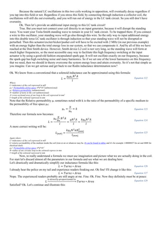 Because the natural LC oscillations in this two coils working in opposition, will eventually decay regardless if
you tap into this field or not. Regardless if you stress this field, by connecting through induction a collector coil, the
oscillations will still die out eventually, and you will run out of energy in the LC tank circuit. So you still don’t have
overunity.
Ok. Then let’s provide an additional input energy to this LC tank circuit!
True. But you must not connect your coil directly to an input generator, because it will disrupt the standing
wave. You want your Tesla-Smith standing wave to remain in your LC tank circuit. To be trapped there. If you connect
a wire to this oscillator, your standing wave will go also through this wire. So the only way to input additional energy
into this double torus LC tank oscillator is through induction so that your standing wave will not be disrupted or
perturbed. Then this actuator/exciter/kicker/pusher coil will have to be excited with 2 MHz (in our previous example)
with an energy higher than the total energy loss in our system, so that we can compensate it. And by all of this we have
reached at the Don Smith device. However, Smith device L2 coil is not very long, so the standing wave will form at
much higher frequencies, so the most accessible easy way to facilitate this high frequency switching at the input
actuator is by using a good-old fashion encapsulated spark-gap. It will not oscillate exactly on our frequency, because
the spark-gap has high switching noise and many harmonics. So if we set one of the lower harmonics on this frequency
that we need, then we should in theory overcome the system energy loses and attain overunity. So it’s not that simple as
you imagine. Can we get serious and get back to our Rodin inductance determination now?
Ok. We know from a conventional that a solenoid inductance can be approximated using this formula:
𝐿 =
µ0µ 𝑟 𝑁2
𝐴
𝑙
Equation 322
Where:
L=inductance of the coil expressed in mH
µ0= Permeability of free space 4*π*10-7
(adimensional)
µr=Relative permeability (adimensional).
N=number of turns in the coil (adimensional)
A=cross-sectional area of one loop in the coil expressed in mm2
l=length of the solenoid expressed in mm
Note that the Relative permeability µr sometimes noted with k is the ratio of the permeability of a specific medium to
the permeability of free space µ0:
µ 𝑟 =
µ
µ0
= 𝑘 Equation 323
Therefore our formula now becomes:
𝐿 =
µ0
µ
µ0
𝑁2
𝐴
𝑙
=
µ𝑁2
𝐴
𝑙
=
𝑘µ0 𝑁2
𝐴
𝑙
Equation 324
A more correct writing will be:
𝐿[𝑚𝐻] =
𝑘µ0 𝑁2
𝜋𝑅[𝑚𝑚]
2
𝑙[𝑚𝑚]
Equation 325
Again where:
L=inductance of the coil expressed in mH
k=relative permeability of the medium inside the coil (iron or air or whatever may be. (It can be found in tables and it's for example 1.00000037 for air and 4000 for
electrical steel)
µ0= Permeability of free space 4*π*10-7
R=radius of one circular loop in the solenoid express in mm
l=length of the solenoid expressed in mm
Now, to really understand a formula we must use imagination and picture what we are actually doing in the coil.
For start let's discard almost all the parameters in our formula and see what we are dealing here:
Let's drastically and dramatically simplify our inductance formula like this:
𝐿 = 𝑇𝑢𝑟𝑛𝑠 ∗ 𝐴𝑟𝑒𝑎 Equation 326
I already hear the police on my tail and experience readers freaking out. Ok fine! I'll change it like this:
𝐿 ≈ 𝑇𝑢𝑟𝑛𝑠 ∗ 𝐴𝑟𝑒𝑎 Equation 327
Nope. The experienced readers probably are still angry at me. Fine. Ok. Fine. Now they definitely must be at peace:
𝐿
𝑖𝑠 𝑑𝑖𝑟𝑒𝑐𝑡𝑙𝑦 𝑝𝑟𝑜𝑝𝑜𝑟𝑡𝑖𝑜𝑛𝑎𝑙 𝑡𝑜
→ 𝑇𝑢𝑟𝑛𝑠 ∗ 𝐴𝑟𝑒𝑎 Equation 328
Satisfied? Ok. Let's continue and illustrate this:
 