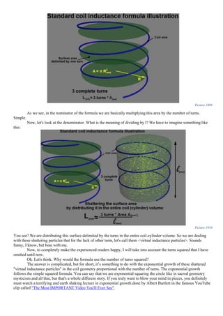 Picture 1009
As we see, in the nominator of the formula we are basically multiplying this area by the number of turns.
Simple.
Now, let's look at the denominator. What is the meaning of dividing by l? We have to imagine something like
this:
Picture 1010
You see? We are distributing this surface delimited by the turns in the entire coil-cylinder volume. So we are dealing
with these shattering particles that for the lack of other term, let's call them <virtual inductance particles>. Sounds
funny, I know, but bear with me.
Now, to completely make the experienced readers happy, I will take into account the turns squared that I have
omitted until now.
Ok. Let's think. Why would the formula use the number of turns squared?
The answer is complicated, but for short, it’s something to do with the exponential growth of these shattered
"virtual inductance particles" in the coil geometry proportional with the number of turns. The exponential growth
follows the simple squared formula. You can say that we are exponential squaring the circle like in sacred geometry
mysticism and all that, but that's a whole different story. If you truly want to blow your mind in pieces, you definitely
must watch a terrifying and earth shaking lecture in exponential growth done by Albert Bartlett in the famous YouTube
clip called "The Most IMPORTANT Video You'll Ever See".
 