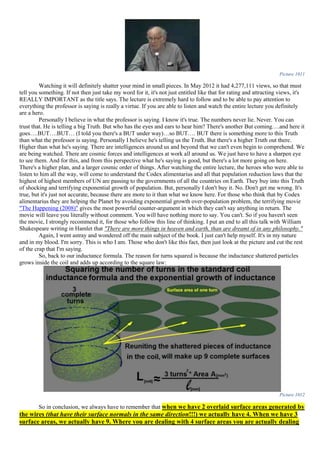Picture 1011
Watching it will definitely shatter your mind in small pieces. In May 2012 it had 4,277,111 views, so that must
tell you something. If not then just take my word for it, it's not just entitled like that for rating and attracting views, it's
REALLY IMPORTANT as the title says. The lecture is extremely hard to follow and to be able to pay attention to
everything the professor is saying is really a virtue. If you are able to listen and watch the entire lecture you definitely
are a hero.
Personally I believe in what the professor is saying. I know it's true. The numbers never lie. Never. You can
trust that. He is telling a big Truth. But who has the eyes and ears to hear him? There's another But coming….and here it
goes….BUT….BUT… (I told you there's a BUT under way)…so BUT…. BUT there is something more to this Truth
than what the professor is saying. Personally I believe he's telling us the Truth. But there's a higher Truth out there.
Higher than what he's saying. There are intelligences around us and beyond that we can't even begin to comprehend. We
are being watched. There are cosmic forces and intelligences at work all around us. We just have to have a sharpen eye
to see them. And for this, and from this perspective what he's saying is good, but there's a lot more going on here.
There's a higher plan, and a larger cosmic order of things. After watching the entire lecture, the heroes who were able to
listen to him all the way, will come to understand the Codex alimentarius and all that population reduction laws that the
highest of highest members of UN are passing to the governments of all the countries on Earth. They buy into this Truth
of shocking and terrifying exponential growth of population. But, personally I don't buy it. No. Don't get me wrong. It's
true, but it's just not accurate, because there are more to it than what we know here. For those who think that by Codex
alimentarius they are helping the Planet by avoiding exponential growth over-population problem, the terrifying movie
"The Happening (2008)" gives the most powerful counter-argument in which they can't say anything in return. The
movie will leave you literally without comment. You will have nothing more to say. You can't. So if you haven't seen
the movie, I strongly recommend it, for those who follow this line of thinking. I put an end to all this talk with William
Shakespeare writing in Hamlet that "There are more things in heaven and earth, than are dreamt of in any philosophy."
Again, I went astray and wondered off the main subject of the book. I just can't help myself. It's in my nature
and in my blood. I'm sorry. This is who I am. Those who don't like this fact, then just look at the picture and cut the rest
of the crap that I'm saying.
So, back to our inductance formula. The reason for turns squared is because the inductance shattered particles
grows inside the coil and adds up according to the square law:
Picture 1012
So in conclusion, we always have to remember that when we have 2 overlaid surface areas generated by
the wires (that have their surface normals in the same direction!!!) we actually have 4. When we have 3
surface areas, we actually have 9. Where you are dealing with 4 surface areas you are actually dealing
 