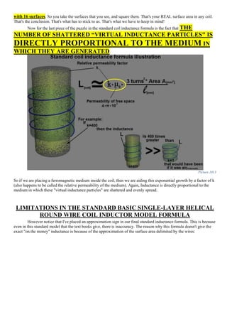 with 16 surfaces. So you take the surfaces that you see, and square them. That's your REAL surface area in any coil.
That's the conclusion. That's what has to stick to us. That's what we have to keep in mind!
Now for the last piece of the puzzle in the standard coil inductance formula is the fact that THE
NUMBER OF SHATTERED “VIRTUAL INDUCTANCE PARTICLES" IS
DIRECTLY PROPORTIONAL TO THE MEDIUM IN
WHICH THEY ARE GENERATED.
Picture 1013
So if we are placing a ferromagnetic medium inside the coil, then we are aiding this exponential growth by a factor of k
(also happens to be called the relative permeability of the medium). Again, Inductance is directly proportional to the
medium in which these "virtual inductance particles" are shattered and evenly spread.
LIMITATIONS IN THE STANDARD BASIC SINGLE-LAYER HELICAL
ROUND WIRE COIL INDUCTOR MODEL FORMULA
However notice that I've placed an approximation sign in our final standard inductance formula. This is because
even in this standard model that the text books give, there is inaccuracy. The reason why this formula doesn't give the
exact "on the money" inductance is because of the approximation of the surface area delimited by the wires:
 