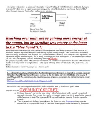 I believe that we don't have to gain more, but quite the reverse! WE HAVE TO SPEND LESS! And that is the key to
over unity! We don't have to expect to gain more energy at the output! But in fact we must look at the input! That's
where the magic happens. That is where we have to pay attention.
Picture 97
Reaching over unity not by gaining more energy at
the output, but by spending less energy at the input
(a.k.a “blue liquid”)!!!
Yeah, but you still have an energy gain, where does that energy come from? From the magnetic field produced by
permanent magnets. If you have a magnetic field already in place running through a core, then in theory you should
spend less energy building the same magnetic flux, which would have taken a lot more energy to create if you didn't use
a permanent magnet (inductance gain). But in theory, this energy gain from the magnet is so small and insignificant that
you can't use it for anything! You can't do anything with it! Or can you?
Yes you can, if you have a near 100% efficient transformer, you could raise its performance above the 100% mark and
pass the over unity barrier by using this trick! That is again, in theory. That's how I think the TPU really works…in
theory
To back these above words I’m going to use a famous quote:
I don’t believe it’s a very comprehensive sentence, so let me explain what to above quote speaks about:
It speaks about an OVERUNITY SECRET:
■ First step: You don’t energize the input primary side of a transformer with a normal, conventional
approach with power from a power line, you let a permanent magnet energize it. Yeah, but the magnetic
field of a magnet is static. That is correct, BUT you could make the magnetic field of a magnet be
dynamic.
■ Then the second and final step is to make sure that the energy spent dynamising(make more dynamic) the
magnet field by exiting and kicking it, is lower than the energy provided at the output by the magnet.
“[...] with continuous flux paths the static flux from the permanent magnet or magnets is useless. However,
if the static flux of the permanent magnet confined to the flux paths were modified to be time varying it
would have utility for electromagnetic induction devices for power conversion like transformers and power
inverters”
(Charles Joe Flynn, US Patent 6.246.561 B1, Jun. 12, 2001, page 21, line 33)
 