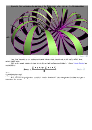 Picture 1026
Now these magnetic vectors are tangential to the magnetic field lines created by this surface which is the
twisted double torus.
This surface area is easy to calculate. It’s the Torus whole surface Area divided by 3. From Pappus theorem we
get that this is:
𝐴𝑟𝑒𝑎 =
(2 ∗ 𝜋 ∗ 𝑟) ∗ (2 ∗ 𝜋 ∗ 𝑅)
3
Equation 329
Where:
r-Conventional minor radius;
R-Conventional major radius;
Now, what we are going to do is we will use both the Rodin to the left winding technique and to the right, so
our surface area will be:
 