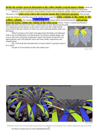 divide the surface areas in discussion to the yellow double crescent moon volume, which can
be easily calculated by subtracting from the lemon-spindle torus total volume the volume of the horn-vortex torus.
However, a closer examination of the problem at hand will reveal that the spindle volume is not what we need.
The reason is the white areas where the crescent moons don’t intersect anymore. The crescent
moon only intersects in the blue areas of the spindle. So in a sense the white volume is the same as the
yellow volume. We need the blue arrow heads volume which can be determined by subtracting
from the lemon volume the volume of the white areas. I know. I know. I sound crazy because I
address and refer to an area as if it were a volume and vice versa. But you get the point.
Try rotating the previous picture on the central vertical axis like a lathe and all
areas will now become volumes (if what I say seems confusing and this makes you
feel better).
What I’m trying to tell is that I will approximate the Rodin coil inductance
With a sum of multiple parts. I do that because I’m trying to simplify things, and
even so, this task is extremely complicated. Again I must point out that this is an
approximation, and I will underline where and when I make compromises and
simplifications.
Ok. I will divide the total inductance in 4 parts which I’m going to name A,
B, C and D.
For part A of our formula we have this surface area:
Picture 1034
Field lines never intersect, however exception being the source point charges of any dipole (they are intersection points). Picture is intended to study geometrical patterns and not field
lines.
So what we need to do is to write something like this:
Picture 1033
 
