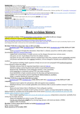 Mandatory study, prior of reading this material:
-Steven Mark Toroidal Power Unit (TPU) clip (one of many prototypes): http://www.youtube.com/watch?v=pvLuQOKOVXQ
-System of Electrical Distribution Tesla Patent 381,970: link1 or link2
-Tom Bearden Motionless Electromagnetic Generator (MEG) patent file: link1 or link2
-Floyd Sparky Sweet VTA-SQM secrets videoclip (hard to find) filmed by Tom Bearden in Sherman Oaks, California April/May 1987: (torrent file) or relevant part3
permalink and relevant part4 permalink
-Marko Rodin basic introduction to elementary Vortex Mathematics and standard configuration Rodin coil clips: http://www.youtube.com/watch?v=K93dL65Q724
-Donald L Smith device general presentation clips: http://www.youtube.com/watch?v=or_wCy2OzWk
Good to know study
-Theodore Annis/Patrick Eberly single magnetic flux electric generator patent file: link1 or link2
Optional study:
-Complete series of clips of Steven Mark TPU:
http://video.google.com/videoplay?docid=-1944827568401901581
http://video.google.com/videoplay?docid=167210479374903373
http://video.google.com/videoplay?docid=-8435800732540412467
http://video.google.com/videoplay?docid=333661567309752927
http://video.google.com/videoplay?docid=-5483558279656482347
-Donald L. Smith lecture at Tesla Symposium 1996 clips: http://www.youtube.com/watch?v=6mV89RvaBYk
-Charles Flynn solid state generator clip: http://www.youtube.com/watch?v=9zh_C3yvJH0
Book revision history
Current book revision: 7.5.22 download latest version click here –permalink (it will never change)
(Shared, synced live with the author computer through Google drive)
https://docs.google.com/file/d/0ByyeIdK8FssyLWJEQzlwTER2YTQ/edit?usp=sharing
We need your help! This book contains a lot of technical errors. Please help the author correct them. This document also requires proofreading. English is not the
native language of the author - If you notice any errors send feedback at niculaegeorge@gmail.com.
Revision 7.5.22 (Free release date: June, 6, 2013 on Scribd)
download as pdf (35Mb), download as docx(31 Mb)(MsWord 2007-2013), download as doc(30 Mb) (MsWord 97-2003
compatible)
-Insert permalink to Google drive document, where there’s a shared, synced live with the author computer,
downloadable latest live version of this book;
-Added book version history. A reader can now see the changes from previous versions easier;
-All quotes are now Austin Quote (Text box) for esthetic reasons;
-All quotes are now with complete reference included from where they originate and have permalinks attached;
-All pictures and tables have now captions (numbers). All text changed to include cross-reference to these
numbers;
-All equations including simple equations in body text are now new paragraph-field-numbered-equations.
Cross-reference to them also added;
-Multiple reference links for important hyperlinks to prevent link rot;
-Started to replace comma based decimal numbers to period based numbers;
-Repaired link “Mythbusters Tesla earthquake machine” with a permalink;
-Insert jump link to a bookmark rejected TPU case study comment;
-Insert permalinks to high resolution pictures for drawings and high detail pictures;
-Added a few extra pictures and text regarding the DePew-Rodin LC oscillator;
-Made a complete Spelling & Grammar re-check;
Revision 7.5.19 (Free release date 28.05.2013 on Scribd)
download as pdf (42Mb), download as docx (30Mb) (MSWord 2007-2013) , download as doc(29 Mb) (MsWord 97-2003
compatible)
-Started to insert caption for each picture, table and equation (not complete);
-Modified reference text to include updateable cross-reference links to picture numbers instead of “picture
above or below”;
-Removed some broken links to Mythbusters Tesla earthquake machine;
-Where the research is currently at and is going: (insanely complex warning) maxscript for creating a Jon
DePew-Rodin-LC-oscillator-tree-of-life-golden-torus in the section MAPPING THE FLOWER OF LIFE ON THE
RODIN ABHA PERFECT SIN15 TORUS
-New insights regarding Rodin coil, sorcery & witchcraft connection -teleportation connections- (probably from
seeing way too many movies);
-Improved embedded text clarity in some TPU pictures;
-Cut the size of the book in half just by resizing large pictures with irrelevant details. (30Mb)
-Added a table of contents.
Revision 7.3 (Free release date 07.10.2012 on Scribd) download as pdf (61Mb)
Older versions omitted
Book started on 18 November 2011
 