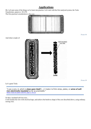 Applications
Ok. Let's put some of the things we've learn into practice. Let's start with the first analyzed system, the Tesla
Transformer, patent nr. 381,970
The first practical consideration is the core:
Picture 98
And what is made of:
Picture 99
Let’s quote Tesla:
So then, insulated soft iron wire...
I will insulate the wire with electrical tape, and achieve the beehives shape of the core described above, using ordinary
sewing wire:
“I use a core, A, which is close upon itself [...] I make it of thin strips, plates, or wires of soft
iron electrically insulated as far as practicable.”
Nikola Tesla US patent 381970, page 2, line 52
 