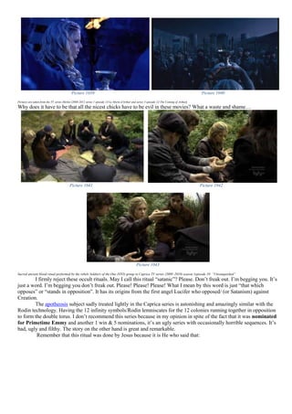 Picture 1039 Picture 1040
Pictures are taken from the TV series Merlin (2008-2012 series 1 episode 13-Le Morte d'Arthur and series 3 episode 12-The Coming of Arthur)
Why does it have to be that all the nicest chicks have to be evil in these movies? What a waste and shame…
Picture 1041 Picture 1042
Picture 1043
Sacred ancient blood ritual performed by the rebels Soldiers of the One (STO) group in Caprica TV series (2009–2010) season 1episode 10: “Unvanquished”
I firmly reject these occult rituals. May I call this ritual “satanic”? Please. Don’t freak out. I’m begging you. It’s
just a word. I’m begging you don’t freak out. Please! Please! Please! What I mean by this word is just “that which
opposes” or “stands in opposition”. It has its origins from the first angel Lucifer who opposed/ (or Satanism) against
Creation.
The apotheosis subject sadly treated lightly in the Caprica series is astonishing and amazingly similar with the
Rodin technology. Having the 12 infinity symbols/Rodin lemniscates for the 12 colonies running together in opposition
to form the double torus. I don’t recommend this series because in my opinion in spite of the fact that it was nominated
for Primetime Emmy and another 1 win & 5 nominations, it’s an ugly series with occasionally horrible sequences. It’s
bad, ugly and filthy. The story on the other hand is great and remarkable.
Remember that this ritual was done by Jesus because it is He who said that:
 