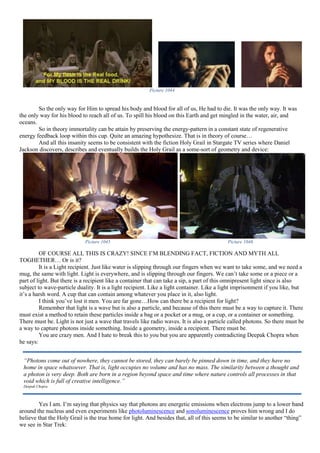 Picture 1044
So the only way for Him to spread his body and blood for all of us, He had to die. It was the only way. It was
the only way for his blood to reach all of us. To spill his blood on this Earth and get mingled in the water, air, and
oceans.
So in theory immortality can be attain by preserving the energy-pattern in a constant state of regenerative
energy feedback loop within this cup. Quite an amazing hypothesize. That is in theory of course…
And all this insanity seems to be consistent with the fiction Holy Grail in Stargate TV series where Daniel
Jackson discovers, describes and eventually builds the Holy Grail as a some-sort of geometry and device:
Picture 1045 Picture 1046
OF COURSE ALL THIS IS CRAZY! SINCE I’M BLENDING FACT, FICTION AND MYTH ALL
TOGHETHER… Or is it?
It is a Light recipient. Just like water is slipping through our fingers when we want to take some, and we need a
mug, the same with light. Light is everywhere, and is slipping through our fingers. We can’t take some or a piece or a
part of light. But there is a recipient like a container that can take a sip, a part of this omnipresent light since is also
subject to wave-particle duality. It is a light recipient. Like a light container. Like a light imprisonment if you like, but
it’s a harsh word. A cup that can contain among whatever you place in it, also light.
I think you’ve lost it men. You are far gone…How can there be a recipient for light?
Remember that light is a wave but is also a particle, and because of this there must be a way to capture it. There
must exist a method to retain these particles inside a bag or a pocket or a mug, or a cup, or a container or something.
There must be. Light is not just a wave that travels like radio waves. It is also a particle called photons. So there must be
a way to capture photons inside something. Inside a geometry, inside a recipient. There must be.
You are crazy men. And I hate to break this to you but you are apparently contradicting Deepak Chopra when
he says:
Yes I am. I’m saying that physics say that photons are energetic emissions when electrons jump to a lower band
around the nucleus and even experiments like photoluminescence and sonoluminescence proves him wrong and I do
believe that the Holy Grail is the true home for light. And besides that, all of this seems to be similar to another “thing”
we see in Star Trek:
“Photons come out of nowhere, they cannot be stored, they can barely be pinned down in time, and they have no
home in space whatsoever. That is, light occupies no volume and has no mass. The similarity between a thought and
a photon is very deep. Both are born in a region beyond space and time where nature controls all processes in that
void which is full of creative intelligence.”
Deepak Chopra
 