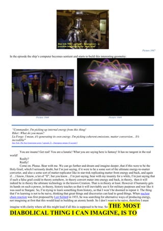 Picture 1047
In the episode the ship’s computer becomes sentient and starts to build this interesting geometry:
Picture 1048 Picture 1049
You are insane! Get real! You are a lunatic! What you are saying here is fantasy! It has no tangent in the real
world!
Really?
Really!
Come on. Please. Bear with me. We can go further and dream and imagine deeper, that if this were to be the
Holy Grail, which I seriously doubt, but I’m just saying, if it were to be a some sort of the ultimate energy-to-matter
converter, and also a some sort of matter-replicator like in star-trek replicating matter from energy and back, and again
if….I know, I know, a lot of “If”, but you know…I’m just saying, bear with my insanity for a while, I’m just saying that
if such a false grail could in theory somehow, in theory convert mater into energy and back, in theory, then it will
indeed be in theory the ultimate technology in the known Creation. That is in theory at least. However if humanity gets
its hands on such a power, in theory, history teaches us that it will inevitably use it for military purposes and war like it
was used in Stargate. So, I’m trying to learn something from history, so that I won’t be doomed to repeat it. The thing
that I’m learning is not to be naive, thinking that great things and discoveries can lead to good things. When nuclear
chain reaction was first proposed by Leó Szilárd in 1933, he was searching for alternative ways of producing energy,
not imagining at first that this would lead in building an atomic bomb. So I don’t want to be naive, therefore I must
imagine with clarity where all this might lead if all this is supposed to be true. So THE MOST
DIABOLICAL THING I CAN IMAGINE, IS TO
“Commander, I'm picking up internal energy from this thing!
Riker: What do you mean?
La Forge: I mean, it's generating its own energy. I'm picking coherent emissions, matter conversion... It's
incredible"
Star Trek: The Next Generation series 7 episode 23 – Emergence minute 33 second 3
 