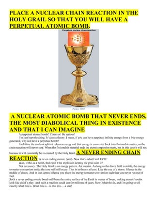 PLACE A NUCLEAR CHAIN REACTION IN THE
HOLY GRAIL SO THAT YOU WILL HAVE A
PERPETUAL ATOMIC BOMB.
Picture 1050
A NUCLEAR ATOMIC BOMB THAT NEVER ENDS.
THE MOST DIABOLICAL THING IN EXISTENCE
AND THAT I CAN IMAGINE.
A perpetual atomic bomb? Come on! Be serious!
I’m just hypothesizing. It’s just a theory. I mean, if you can have perpetual infinite energy from a free-energy
generator, why not have a perpetual bomb?
Each time the nucleus splits it releases energy and that energy is converted back into fissionable matter, so the
chain reaction will never stop. When the fissionable material ends the atomic explosion stops, but in this case it will not,
because it will constantly be re-created by the Holy Grail. A NEVER ENDING CHAIN
REACTION. A never ending atomic bomb. Now that’s what I call EVIL!
Wait, if this is a bomb, then won’t the explosion destroy the grail with it?
Not necessary. The Holy Grail is an energy pattern. An imprint. As long as this force field is stable, the energy
to matter conversion inside the core will still occur. That is in theory at least. Like the eye of a storm. Silence in the
middle of chaos. And in that central silence you place the energy to matter conversion such that you never run out of
fuel.
Such a never ending atomic bomb will burn the entire surface of the Earth in matter of hours, making atomic bombs
look like child’s play. And such a reaction could last for millions of years. Now, what this is, and I’m going to tell
exactly what this is. What this is…is that it is….a star!
 