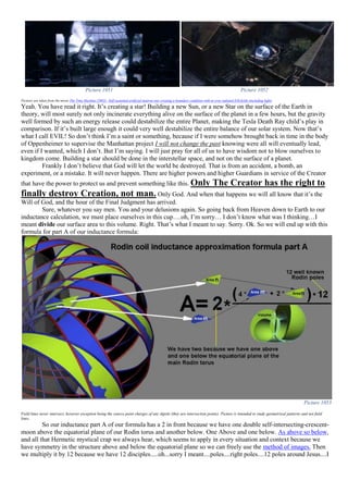 Picture 1051 Picture 1052
Pictures are taken from the movie The Time Machine (2002) –Self sustained artificial neutron star creating a boundary condition with its own radiated EM fields (including light)
Yeah. You have read it right. It’s creating a star! Building a new Sun, or a new Star on the surface of the Earth in
theory, will most surely not only incinerate everything alive on the surface of the planet in a few hours, but the gravity
well formed by such an energy release could destabilize the entire Planet, making the Tesla Death Ray child’s play in
comparison. If it’s built large enough it could very well destabilize the entire balance of our solar system. Now that’s
what I call EVIL! So don’t think I’m a saint or something, because if I were somehow brought back in time in the body
of Oppenheimer to supervise the Manhattan project I will not change the past knowing were all will eventually lead,
even if I wanted, which I don’t. But I’m saying. I will just pray for all of us to have wisdom not to blow ourselves to
kingdom come. Building a star should be done in the interstellar space, and not on the surface of a planet.
Frankly I don’t believe that God will let the world be destroyed. That is from an accident, a bomb, an
experiment, or a mistake. It will never happen. There are higher powers and higher Guardians in service of the Creator
that have the power to protect us and prevent something like this. Only The Creator has the right to
finally destroy Creation, not man. Only God. And when that happens we will all know that it’s the
Will of God, and the hour of the Final Judgment has arrived.
Sure, whatever you say men. You and your delusions again. So going back from Heaven down to Earth to our
inductance calculation, we must place ourselves in this cup….oh, I’m sorry… I don’t know what was I thinking…I
meant divide our surface area to this volume. Right. That’s what I meant to say. Sorry. Ok. So we will end up with this
formula for part A of our inductance formula:
Picture 1053
Field lines never intersect, however exception being the source point charges of any dipole (they are intersection points). Picture is intended to study geometrical patterns and not field
lines.
So our inductance part A of our formula has a 2 in front because we have one double self-intersecting-crescent-
moon above the equatorial plane of our Rodin torus and another below. One Above and one below. As above so below,
and all that Hermetic mystical crap we always hear, which seems to apply in every situation and context because we
have symmetry in the structure above and below the equatorial plane so we can freely use the method of images. Then
we multiply it by 12 because we have 12 disciples.....oh...sorry I meant....poles....right poles....12 poles around Jesus....I
 