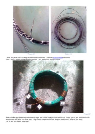 Picture 100 Picture 101
I think it’s pretty obvious why the insulation is required. Eliminate Eddy currents of course.
Then I used 4 bifilar coils to wind it just like Tesla, and this is the final result:
Picture 102
Sorry that I skipped so many constructive steps, but I didn't took pictures as I built it. Please ignore, the additional coils
winded over the green electrical tape. They have a complete different purpose, that doesn't relate to our study.
Ok, so this is what we have here:
 