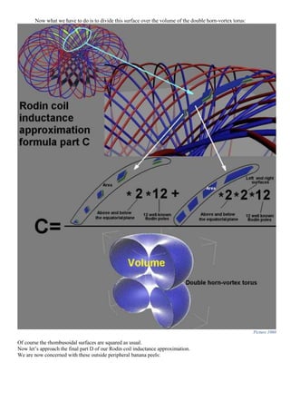 Now what we have to do is to divide this surface over the volume of the double horn-vortex torus:
Picture 1060
Of course the rhombusoidal surfaces are squared as usual.
Now let’s approach the final part D of our Rodin coil inductance approximation.
We are now concerned with these outside peripheral banana peels:
 
