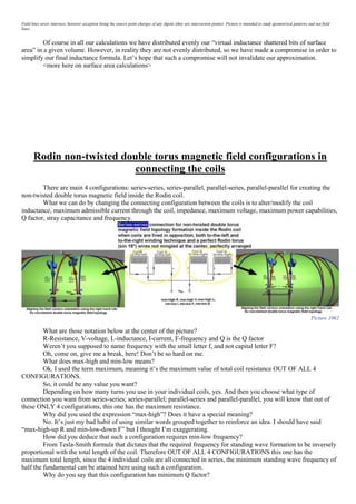 Field lines never intersect, however exception being the source point charges of any dipole (they are intersection points). Picture is intended to study geometrical patterns and not field
lines.
Of course in all our calculations we have distributed evenly our “virtual inductance shattered bits of surface
area” in a given volume. However, in reality they are not evenly distributed, so we have made a compromise in order to
simplify our final inductance formula. Let’s hope that such a compromise will not invalidate our approximation.
<more here on surface area calculations>
Rodin non-twisted double torus magnetic field configurations in
connecting the coils
There are main 4 configurations: series-series, series-parallel, parallel-series, parallel-parallel for creating the
non-twisted double torus magnetic field inside the Rodin coil.
What we can do by changing the connecting configuration between the coils is to alter/modify the coil
inductance, maximum admissible current through the coil, impedance, maximum voltage, maximum power capabilities,
Q factor, stray capacitance and frequency.
Picture 1062
What are those notation below at the center of the picture?
R-Resistance, V-voltage, L-inductance, I-current, F-frequency and Q is the Q factor
Weren’t you supposed to name frequency with the small letter f, and not capital letter F?
Oh, come on, give me a break, here! Don’t be so hard on me.
What does max-high and min-low means?
Ok. I used the term maximum, meaning it’s the maximum value of total coil resistance OUT OF ALL 4
CONFIGURATIONS.
So, it could be any value you want?
Depending on how many turns you use in your individual coils, yes. And then you choose what type of
connection you want from series-series; series-parallel; parallel-series and parallel-parallel, you will know that out of
these ONLY 4 configurations, this one has the maximum resistance.
Why did you used the expression “max-high”? Does it have a special meaning?
No. It’s just my bad habit of using similar words grouped together to reinforce an idea. I should have said
“max-high-up R and min-low-down F” but I thought I’m exaggerating.
How did you deduce that such a configuration requires min-low frequency?
From Tesla-Smith formula that dictates that the required frequency for standing wave formation to be inversely
proportional with the total length of the coil. Therefore OUT OF ALL 4 CONFIGURATIONS this one has the
maximum total length, since the 4 individual coils are all connected in series, the minimum standing wave frequency of
half the fundamental can be attained here using such a configuration.
Why do you say that this configuration has minimum Q factor?
 
