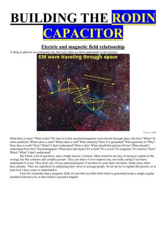 BUILDING THE RODIN
CAPACITOR
Electric and magnetic field relationship
A thing in physics we commonly see, that very often we don't understand, is this picture:
Picture 1066
What does it mean? What is this? We hear it is how an electromagnetic wave travels through space, but how? When? In
what condition? Where does is start? Where does it end? What intensity? How it is generated? Who generates it? Why?
How does it work? How? When? I don't understand! What is this? What should this picture tell me? What should I
understand from this? Electromagnetic? What does that mean? It's a field? It's a wave? It's magnetic? It's electric? How?
When? What? I don't understand!
My friend, a lot of questions, and a simple answer: Laziness. Most scientists are lazy in trying to explain to the
average Joe this common and complex picture. They just shove it in to impress you, not really caring if you have
understand it or not. They don't care. If you understand good, if not then it's your fault, not theirs. Study more, that's
their attitude. They are superficial in explaining their views to average people. So let me try to explain this picture, or at
least how I have come to understand it.
First let's remember that a magnetic field, it's just that invisible field which is generated inside a simple regular
standard solenoid coil, or that which is around a magnet:
 