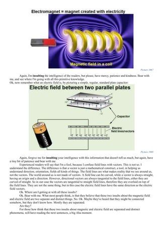 Picture 1067
Again, I'm insulting the intelligence of the readers, but please, have mercy, patience and kindness. Bear with
me, and see where I'm going with all this primitive knowledge.
Ok, now remember what an electric field is, by picturing a simple, regular, standard plate capacitor:
Picture 1068
Again, forgive me for insulting your intelligence with this information that doesn't tell us much, but again, have
a tiny bit of patience and bear with me.
Experienced readers will say that I'm a fool, because I confuse field lines with vectors. This is not so. I
understand the difference. The difference is that a vector is just a mathematical construct, a tool, in helping us
understand direction, orientation, fields all kinds of things. The field lines are what makes reality that we see around us,
not the vectors. The world around us is not made of vectors. A field line can be curved, while a vector is always straight,
having an origin and a direction. However, directional vectors are always tangential to the field lines, either they are
curved of straight. So in our case the vectors are tangential to straight field lines, therefore they are overlaid on top of
the field lines. They are not the same thing, but in this case the electric field lines have the same direction as the electric
field vectors.
Ok. Where am I getting at with all these insults?
Ok. Bear with me. What most people think, is that they believe that these two insults about the magnetic field
and electric field are two separate and distinct things. No. Ok. Maybe they've heard that they might be connected
somehow, but they don't know how. Mostly they are separated.
Are they?
For those how think that these two insults about magnetic and electric field are separated and distinct
phenomena, will have reading the next sentences, a big Aha moment.
 