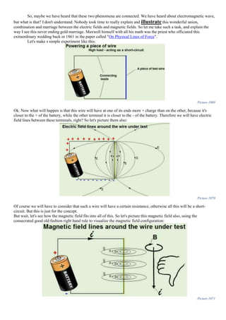 So, maybe we have heard that these two phenomena are connected. We have heard about electromagnetic wave,
but what is that? I don't understand. Nobody took time to really explain and illustrate this wonderful union,
combination and marriage between the electric fields and magnetic fields. So let me take such a task, and explain the
way I see this never ending gold marriage. Maxwell himself with all his math was the priest who officiated this
extraordinary wedding back in 1861 in the paper called "On Physical Lines of Force".
Let's make s simple experiment like this:
Picture 1069
Ok. Now what will happen is that this wire will have at one of its ends more + charge than on the other, because it's
closer to the + of the battery, while the other terminal it is closer to the - of the battery. Therefore we will have electric
field lines between these terminals, right? So let's picture them also:
Picture 1070
Of course we will have to consider that such a wire will have a certain resistance, otherwise all this will be a short-
circuit. But this is just for the concept.
But wait, let's see how the magnetic field fits into all of this. So let's picture this magnetic field also, using the
consecrated good old fashion right hand rule to visualize the magnetic field configuration:
Picture 1071
 