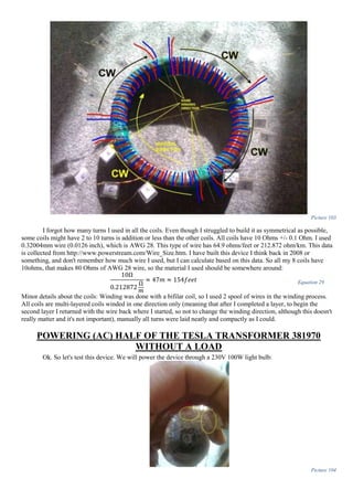 Picture 103
I forgot how many turns I used in all the coils. Even though I struggled to build it as symmetrical as possible,
some coils might have 2 to 10 turns is addition or less than the other coils. All coils have 10 Ohms +/- 0.1 Ohm. I used
0.32004mm wire (0.0126 inch), which is AWG 28. This type of wire has 64.9 ohms/feet or 212.872 ohm/km. This data
is collected from http://www.powerstream.com/Wire_Size.htm. I have built this device I think back in 2008 or
something, and don't remember how much wire I used, but I can calculate based on this data. So all my 8 coils have
10ohms, that makes 80 Ohms of AWG 28 wire, so the material I used should be somewhere around:
10Ω
0.212872
Ω
𝑚
≈ 47𝑚 ≈ 154𝑓𝑒𝑒𝑡 Equation 29
Minor details about the coils: Winding was done with a bifilar coil, so I used 2 spool of wires in the winding process.
All coils are multi-layered coils winded in one direction only (meaning that after I completed a layer, to begin the
second layer I returned with the wire back where I started, so not to change the winding direction, although this doesn't
really matter and it's not important), manually all turns were laid neatly and compactly as I could.
POWERING (AC) HALF OF THE TESLA TRANSFORMER 381970
WITHOUT A LOAD
Ok. So let's test this device. We will power the device through a 230V 100W light bulb:
Picture 104
 
