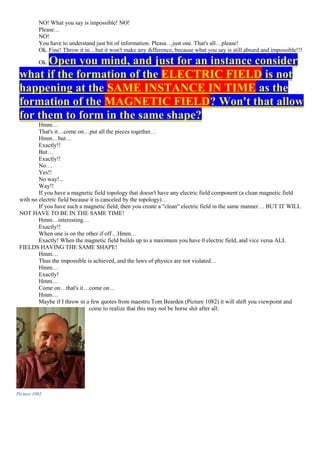 NO! What you say is impossible! NO!
Please…
NO!
You have to understand just bit of information. Please…just one. That's all…please!
Ok. Fine! Throw it in…but it won't make any difference, because what you say is still absurd and impossible!!!
Ok. Open you mind, and just for an instance consider
what if the formation of the ELECTRIC FIELD is not
happening at the SAME INSTANCE IN TIME as the
formation of the MAGNETIC FIELD? Won't that allow
for them to form in the same shape?
Hmm…
That's it…come on…put all the pieces together…
Hmm…but…
Exactly!!
But…
Exactly!!
No…
Yes!!
No way!...
Way!!
If you have a magnetic field topology that doesn't have any electric field component (a clean magnetic field
with no electric field because it is canceled by the topology)…
If you have such a magnetic field, then you create a "clean" electric field in the same manner… BUT IT WILL
NOT HAVE TO BE IN THE SAME TIME!
Hmm…interesting…
Exactly!!
When one is on the other if off…Hmm…
Exactly! When the magnetic field builds up to a maximum you have 0 electric field, and vice versa ALL
FIELDS HAVING THE SAME SHAPE!
Hmm…
Thus the impossible is achieved, and the laws of physics are not violated…
Hmm…
Exactly!
Hmm…
Come on…that's it…come on…
Hmm…
Maybe if I throw in a few quotes from maestro Tom Bearden (Picture 1082) it will shift you viewpoint and
come to realize that this may not be horse shit after all:
Picture 1082
 